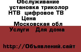 Обслуживание, установка,триколор,НТВ ,цифровое ТВ. › Цена ­ 1 500 - Московская обл. Услуги » Для дома   